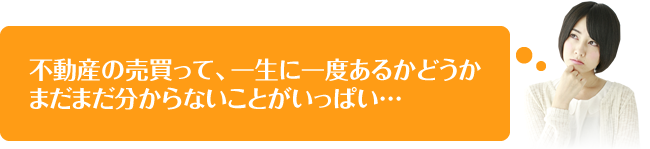 不動産の売買って、一生に一度あるかどうかまだまだ分からないことがいっぱい…